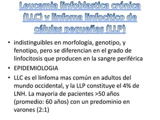 • indistinguibles en morfología, genotipo, y
fenotipo, pero se diferencian en el grado de
linfocitosis que producen en la sangre periférica
• EPIDEMIOLOGIA
• LLC es el linfoma mas común en adultos del
mundo occidental, y la LLP constituye el 4% de
LNH. La mayoria de pacientes >50 años
(promedio: 60 años) con un predominio en
varones (2:1)
 