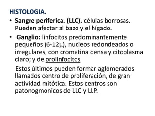 HISTOLOGIA.
• Sangre periferica. (LLC). células borrosas.
Pueden afectar al bazo y el hígado.
• Ganglio: linfocitos predominantemente
pequeños (6-12µ), nucleos redondeados o
irregulares, con cromatina densa y citoplasma
claro; y de prolinfocitos
Estos últimos pueden formar aglomerados
llamados centro de proliferación, de gran
actividad mitótica. Estos centros son
patonogmonicos de LLC y LLP.
 