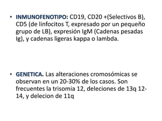 • INMUNOFENOTIPO: CD19, CD20 +(Selectivos B),
CD5 (de linfocitos T, expresado por un pequeño
grupo de LB), expresión IgM (Cadenas pesadas
Ig), y cadenas ligeras kappa o lambda.
• GENETICA. Las alteraciones cromosómicas se
observan en un 20-30% de los casos. Son
frecuentes la trisomia 12, deleciones de 13q 12-
14, y delecion de 11q
 