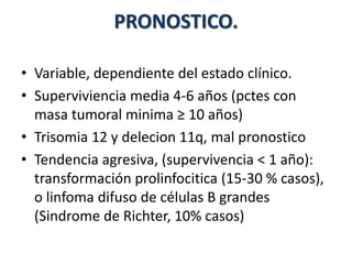 PRONOSTICO.
• Variable, dependiente del estado clínico.
• Superviviencia media 4-6 años (pctes con
masa tumoral minima ≥ 10 años)
• Trisomia 12 y delecion 11q, mal pronostico
• Tendencia agresiva, (supervivencia < 1 año):
transformación prolinfocitica (15-30 % casos),
o linfoma difuso de células B grandes
(Sindrome de Richter, 10% casos)
 