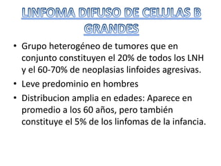 • Grupo heterogéneo de tumores que en
conjunto constituyen el 20% de todos los LNH
y el 60-70% de neoplasias linfoides agresivas.
• Leve predominio en hombres
• Distribucion amplia en edades: Aparece en
promedio a los 60 años, pero también
constituye el 5% de los linfomas de la infancia.
 