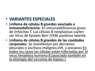 • VARIANTES ESPECIALES
• Linfoma de células B grandes asociado a
inmunodeficiencia. En inmunodeficiencia grave
de linfocitos T. Las células B neoplasicas suelen
ser Virus de Epstein Barr (VEB) positivos latente.
• Linfoma de células B grandes de las cavidades
corporales. Se manifiestan por derrames
pleurales o ascíticos malignos.VIH, y ancianos En
todos los casos las células están infectadas por el
virus herpético humano 8.(asociado también en
la etiología del sarcoma de Kaposi.)
 