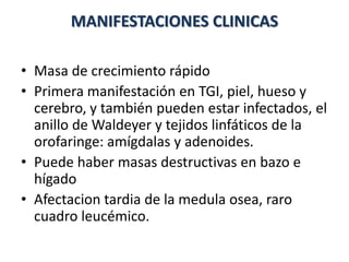 MANIFESTACIONES CLINICAS
• Masa de crecimiento rápido
• Primera manifestación en TGI, piel, hueso y
cerebro, y también pueden estar infectados, el
anillo de Waldeyer y tejidos linfáticos de la
orofaringe: amígdalas y adenoides.
• Puede haber masas destructivas en bazo e
hígado
• Afectacion tardia de la medula osea, raro
cuadro leucémico.
 