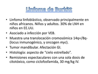 • Linfoma linfoblástico, observado principalmente en
niños africanos. Niños y adultos. 30% de LNH en
niños en EE.UU.
• Asociado a infección por VEB.
• Muestra una translocación cromosómica 14q+/8q-
(locus inmunogénico, y oncogen myc).
• Tumor mandibular. Afectación GI.
• Histología: aspecto de “cielo estrellado”.
• Remisiones espectaculares con una sola dosis de
citotóxico, como ciclofosfamida, 30 mg/kg IV.
 