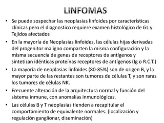 • Se puede sospechar las neoplasias linfoides por características
clínicas pero el diagnostico requiere examen histológico de GL y
Tejidos afectados
• En la mayoría de Neoplasias linfoides, las células hijas derivadas
del progenitor maligno comparten la misma configuración y la
misma secuencia de genes de receptores de antígenos y
sintetizan idénticas proteínas receptores de antígenos (Ig o R.C.T.)
• La mayoría de neoplasias linfoides (80-85%) son de origen B, y la
mayor parte de las restantes son tumores de células T, y son raras
los tumores de células NK.
• Frecuente alteración de la arquitectura normal y función del
sistema inmune, con anomalías inmunológicas.
• Las células B y T neoplasias tienden a recapitular el
comportamiento de equivalente normales. (localización y
regulación ganglionar, diseminación)
 