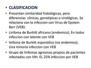 • CLASIFICACION
• Presentan similaridad histológicas, pero
diferencias clínicas, genotípicas o virológicas. Se
relaciona con la infeccion con Virus de Epstein
Barr (VEB):
• Linfoma de Burkitt africano (endemico). En todos
infeccion con latente con VEB
• linfoma de Burkitt esporádico (no endemico).
Una minoría infeccion con VEB
• Grupo de linfomas agresivos propios de pacientes
infectados con VIH. EL 25% infeccion por VEB
 