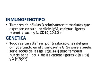 INMUNOFENOTIPO
• Tumores de células B relativamente maduras que
expresan en su superficie IgM, cadenas ligeras
monotipicas κ y λ. CD19,20,10 +
GENETICA
• Todos se caracterizan por traslocaciones del gen
c-myc situado en el cromosoma 8. Su pareja suele
ser el locus de las IgH [t(8;14)] pero también
puede ser el locus de las cadeas ligeras κ [t(2;8)]
y λ [t(8;22)].
 