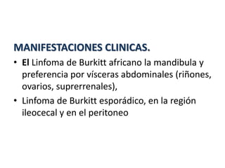 MANIFESTACIONES CLINICAS.
• El Linfoma de Burkitt africano la mandibula y
preferencia por vísceras abdominales (riñones,
ovarios, suprerrenales),
• Linfoma de Burkitt esporádico, en la región
ileocecal y en el peritoneo
 