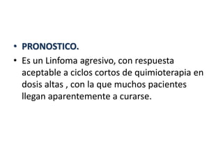 • PRONOSTICO.
• Es un Linfoma agresivo, con respuesta
aceptable a ciclos cortos de quimioterapia en
dosis altas , con la que muchos pacientes
llegan aparentemente a curarse.
 