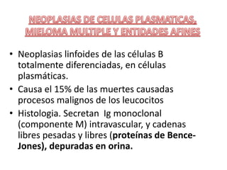 • Neoplasias linfoides de las células B
totalmente diferenciadas, en células
plasmáticas.
• Causa el 15% de las muertes causadas
procesos malignos de los leucocitos
• Histologia. Secretan Ig monoclonal
(componente M) intravascular, y cadenas
libres pesadas y libres (proteínas de Bence-
Jones), depuradas en orina.
 