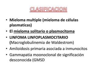 • Mieloma multiple (mieloma de células
plasmaticas)
• El mieloma solitario o plasmocitoma
• LINFOMA LINFOPLASMOCITARIO
(Macroglobulinemia de Waldestrom)
• Amiloidosis primaria asociada a inmunocitos
• Gammapatia moonoclonal de significación
desconocida (GMSD
 