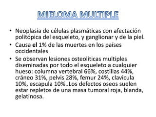 • Neoplasia de células plasmáticas con afectación
politópica del esqueleto, y ganglionar y de la piel.
• Causa el 1% de las muertes en los países
occidentales
• Se observan lesiones osteoliticas multiples
diseminadas por todo el esqueleto a cualquier
hueso: columna vertebral 66%, costillas 44%,
cráneo 31%, pelvis 28%, femur 24%, clavicula
10%, escapula 10%..Los defectos oseos suelen
estar repletos de una masa tumoral roja, blanda,
gelatinosa.
 