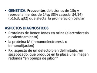 • GENETICA. Frecuentes deleciones de 13q y
reordenamientos de 14q; 30% casosla t(4;14)
(p16,3, q32) que afecta la proliferación celular
ASPECTOS DIAGNOSTICOS
• Proteinas de Bence Jones en orina (electroforesis
o calenteamiento)
• la proteína M (inmunoelectroresis o
inmunofijacion)
• Rx. aspecto de un defecto bien delimitado, en
sacabocado, que produce en la placa una imagen
redonda “en pompa de jabon”
 