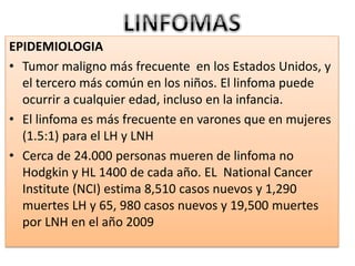 EPIDEMIOLOGIA
• Tumor maligno más frecuente en los Estados Unidos, y
el tercero más común en los niños. El linfoma puede
ocurrir a cualquier edad, incluso en la infancia.
• El linfoma es más frecuente en varones que en mujeres
(1.5:1) para el LH y LNH
• Cerca de 24.000 personas mueren de linfoma no
Hodgkin y HL 1400 de cada año. EL National Cancer
Institute (NCI) estima 8,510 casos nuevos y 1,290
muertes LH y 65, 980 casos nuevos y 19,500 muertes
por LNH en el año 2009
 