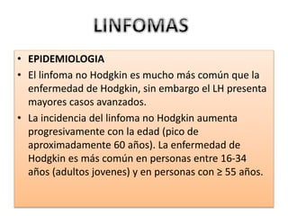 • EPIDEMIOLOGIA
• El linfoma no Hodgkin es mucho más común que la
enfermedad de Hodgkin, sin embargo el LH presenta
mayores casos avanzados.
• La incidencia del linfoma no Hodgkin aumenta
progresivamente con la edad (pico de
aproximadamente 60 años). La enfermedad de
Hodgkin es más común en personas entre 16-34
años (adultos jovenes) y en personas con ≥ 55 años.
 