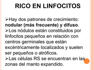 RICO EN LINFOCITOS
Hay dos patrones de crecimiento:
nodular (más frecuente) y difuso.
Los nódulos están constituidos por
linfocitos pequeños en relación con
centros germinales que están
excéntricamente localizados y suelen
ser pequeños o atróficos.
Las células RS se encuentran en las
zonas del manto expandido.
 