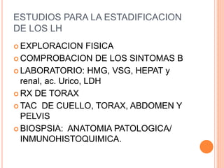 ESTUDIOS PARA LA ESTADIFICACION
DE LOS LH
 EXPLORACION FISICA
 COMPROBACION DE LOS SINTOMAS B
 LABORATORIO: HMG, VSG, HEPAT y
renal, ac. Urico, LDH
 RX DE TORAX
 TAC DE CUELLO, TORAX, ABDOMEN Y
PELVIS
 BIOSPSIA: ANATOMIA PATOLOGICA/
INMUNOHISTOQUIMICA.
 