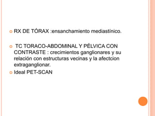  RX DE TÓRAX :ensanchamiento mediastínico.
 TC TORACO-ABDOMINAL Y PÉLVICA CON
CONTRASTE : crecimientos ganglionares y su
relación con estructuras vecinas y la afectcion
extraganglionar.
 Ideal PET-SCAN
 