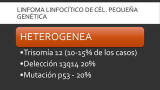 LINFOMA LINFOCÍTICO DE CÉL. PEQUEÑA
GENÉTICA

HETEROGENEA
•Trisomía 12 (10-15% de los casos)
•Delección 13q14 20%
•Mutación p53 - 20%

 