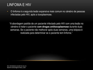 LINFOMA E HIV
DR. PETERSON XAVIER DA SILVA
MEDPETERSON@HOTMAIL.COM
• O linfoma é a segunda lesão expansiva mais comum no cérebro de pessoas
infectadas pelo HIV, após a toxoplasmose.
“A abordagem padrão de um paciente infectado pelo HIV com uma lesão no
cérebro é tratar o paciente com drogas antitoxoplasmose durante duas
semanas. Se o paciente não melhorar após duas semanas, uma biópsia é
realizada para determinar se o paciente tem linfoma.”
 
