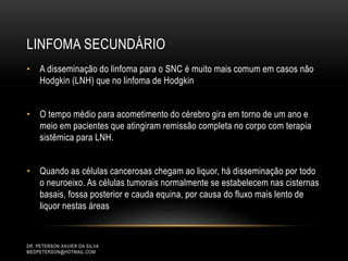 LINFOMA SECUNDÁRIO
DR. PETERSON XAVIER DA SILVA
MEDPETERSON@HOTMAIL.COM
• A disseminação do linfoma para o SNC é muito mais comum em casos não
Hodgkin (LNH) que no linfoma de Hodgkin
• O tempo médio para acometimento do cérebro gira em torno de um ano e
meio em pacientes que atingiram remissão completa no corpo com terapia
sistêmica para LNH.
• Quando as células cancerosas chegam ao liquor, há disseminação por todo
o neuroeixo. As células tumorais normalmente se estabelecem nas cisternas
basais, fossa posterior e cauda equina, por causa do fluxo mais lento de
liquor nestas áreas
 