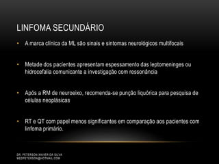 LINFOMA SECUNDÁRIO
DR. PETERSON XAVIER DA SILVA
MEDPETERSON@HOTMAIL.COM
• A marca clínica da ML são sinais e sintomas neurológicos multifocais
• Metade dos pacientes apresentam espessamento das leptomeninges ou
hidrocefalia comunicante a investigação com ressonância
• Após a RM de neuroeixo, recomenda-se punção liquórica para pesquisa de
células neoplásicas
• RT e QT com papel menos significantes em comparação aos pacientes com
linfoma primário.
 
