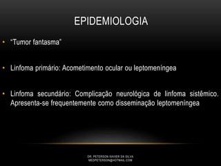 • “Tumor fantasma”
• Linfoma primário: Acometimento ocular ou leptomeníngea
• Linfoma secundário: Complicação neurológica de linfoma sistêmico.
Apresenta-se frequentemente como disseminação leptomeníngea
EPIDEMIOLOGIA
DR. PETERSON XAVIER DA SILVA
MEDPETERSON@HOTMAIL.COM
 