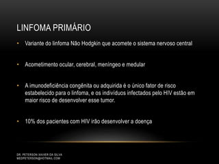 LINFOMA PRIMÁRIO
DR. PETERSON XAVIER DA SILVA
MEDPETERSON@HOTMAIL.COM
• Variante do linfoma Não Hodgkin que acomete o sistema nervoso central
• Acometimento ocular, cerebral, meníngeo e medular
• A imunodeficiência congênita ou adquirida é o único fator de risco
estabelecido para o linfoma, e os indivíduos infectados pelo HIV estão em
maior risco de desenvolver esse tumor.
• 10% dos pacientes com HIV irão desenvolver a doença
 
