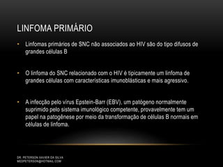 LINFOMA PRIMÁRIO
DR. PETERSON XAVIER DA SILVA
MEDPETERSON@HOTMAIL.COM
• Linfomas primários de SNC não associados ao HIV são do tipo difusos de
grandes células B
• O linfoma do SNC relacionado com o HIV é tipicamente um linfoma de
grandes células com características imunoblásticas e mais agressivo.
• A infecção pelo vírus Epstein-Barr (EBV), um patógeno normalmente
suprimido pelo sistema imunológico competente, provavelmente tem um
papel na patogênese por meio da transformação de células B normais em
células de linfoma.
 
