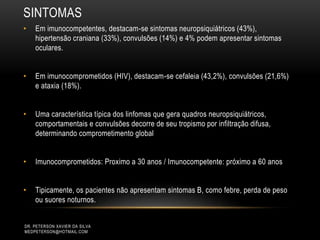 SINTOMAS
DR. PETERSON XAVIER DA SILVA
MEDPETERSON@HOTMAIL.COM
• Em imunocompetentes, destacam-se sintomas neuropsiquiátricos (43%),
hipertensão craniana (33%), convulsões (14%) e 4% podem apresentar sintomas
oculares.
• Em imunocomprometidos (HIV), destacam-se cefaleia (43,2%), convulsões (21,6%)
e ataxia (18%).
• Uma característica típica dos linfomas que gera quadros neuropsiquiátricos,
comportamentais e convulsões decorre de seu tropismo por infiltração difusa,
determinando comprometimento global
• Imunocomprometidos: Proximo a 30 anos / Imunocompetente: próximo a 60 anos
• Tipicamente, os pacientes não apresentam sintomas B, como febre, perda de peso
ou suores noturnos.
 