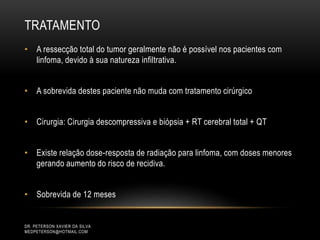 TRATAMENTO
DR. PETERSON XAVIER DA SILVA
MEDPETERSON@HOTMAIL.COM
• A ressecção total do tumor geralmente não é possível nos pacientes com
linfoma, devido à sua natureza infiltrativa.
• A sobrevida destes paciente não muda com tratamento cirúrgico
• Cirurgia: Cirurgia descompressiva e biópsia + RT cerebral total + QT
• Existe relação dose-resposta de radiação para linfoma, com doses menores
gerando aumento do risco de recidiva.
• Sobrevida de 12 meses
 