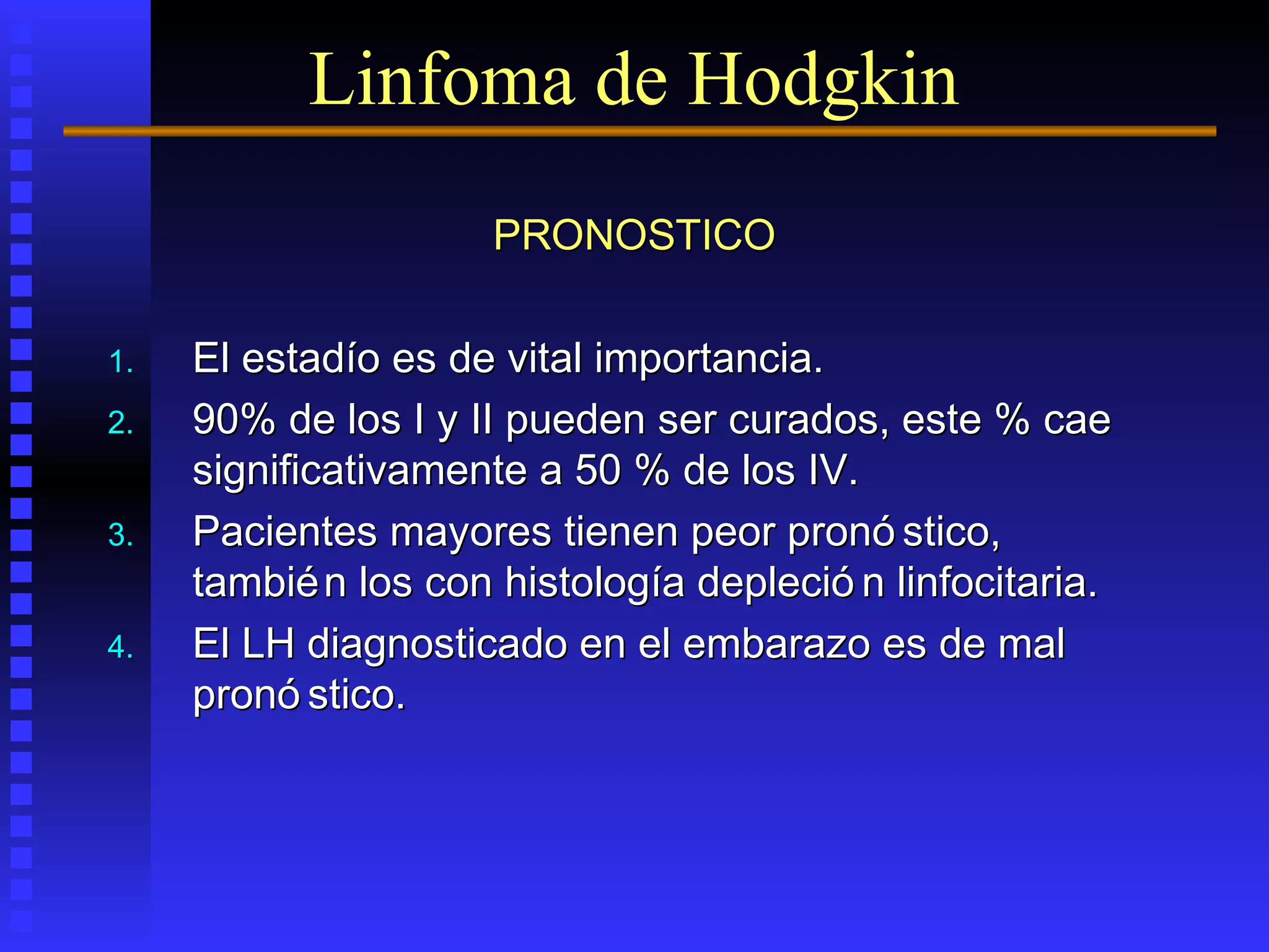PRONOSTICOPRONOSTICO
1.1. El estadío es de vital importancia.El estadío es de vital importancia.
2.2. 90% de los I y II pueden ser curados, este % cae90% de los I y II pueden ser curados, este % cae
significativamente a 50 % de los IV.significativamente a 50 % de los IV.
3.3. Pacientes mayores tienen peor pronó stico,Pacientes mayores tienen peor pronó stico,
también los con histología depleció n linfocitaria.también los con histología depleció n linfocitaria.
4.4. El LH diagnosticado en el embarazo es de malEl LH diagnosticado en el embarazo es de mal
pronó stico.pronó stico.
Linfoma de Hodgkin
 