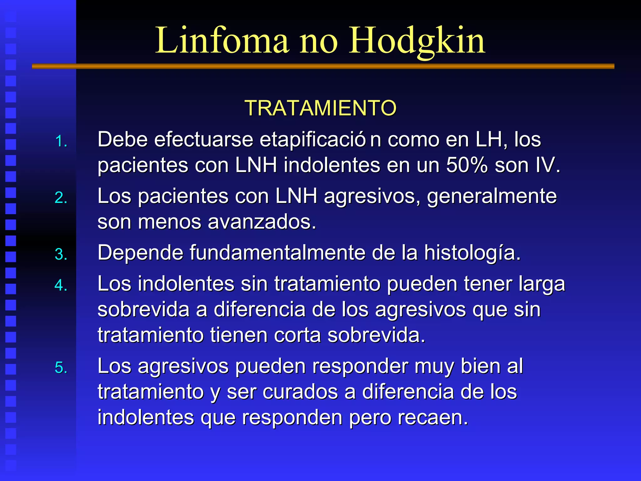 TRATAMIENTOTRATAMIENTO
1.1. Debe efectuarse etapificació n como en LH, losDebe efectuarse etapificació n como en LH, los
pacientes con LNH indolentes en un 50% son IV.pacientes con LNH indolentes en un 50% son IV.
2.2. Los pacientes con LNH agresivos, generalmenteLos pacientes con LNH agresivos, generalmente
son menos avanzados.son menos avanzados.
3.3. Depende fundamentalmente de la histología.Depende fundamentalmente de la histología.
4.4. Los indolentes sin tratamiento pueden tener largaLos indolentes sin tratamiento pueden tener larga
sobrevida a diferencia de los agresivos que sinsobrevida a diferencia de los agresivos que sin
tratamiento tienen corta sobrevida.tratamiento tienen corta sobrevida.
5.5. Los agresivos pueden responder muy bien alLos agresivos pueden responder muy bien al
tratamiento y ser curados a diferencia de lostratamiento y ser curados a diferencia de los
indolentes que responden pero recaen.indolentes que responden pero recaen.
Linfoma no Hodgkin
 