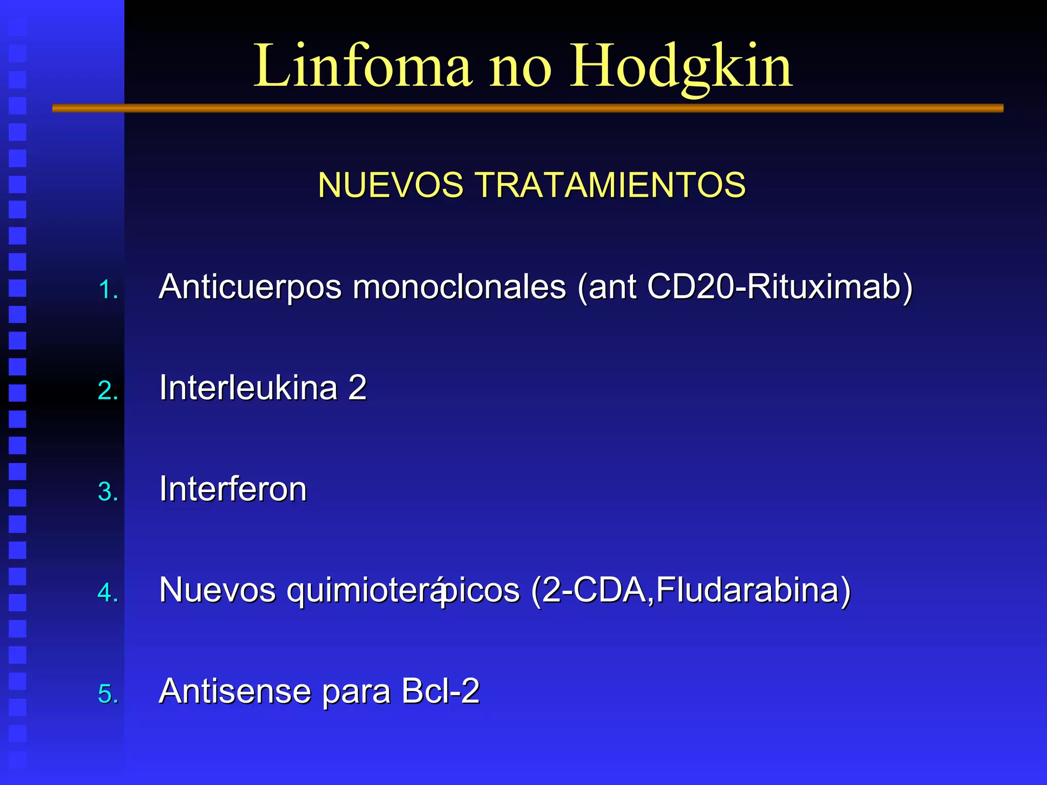 NUEVOS TRATAMIENTOSNUEVOS TRATAMIENTOS
1.1. Anticuerpos monoclonales (ant CD20-Rituximab)Anticuerpos monoclonales (ant CD20-Rituximab)
2.2. Interleukina 2Interleukina 2
3.3. InterferonInterferon
4.4. Nuevos quimioterápicos (2-CDA,Fludarabina)Nuevos quimioterápicos (2-CDA,Fludarabina)
5.5. Antisense para Bcl-2Antisense para Bcl-2
Linfoma no Hodgkin
 