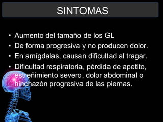 SINTOMAS
• Aumento del tamaño de los GL
• De forma progresiva y no producen dolor.
• En amígdalas, causan dificultad al tragar.
• Dificultad respiratoria, pérdida de apetito,
estreñimiento severo, dolor abdominal o
hinchazón progresiva de las piernas.
 