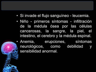 • Si invade el flujo sanguíneo - leucemia.
• Niño - primeros síntomas - infiltración
de la médula ósea por las células
cancerosas, la sangre, la piel, el
intestino, el cerebro y la médula espinal.
• Anemia, erupciones, síntomas
neurológicos, como debilidad y
sensibilidad anormal.
 