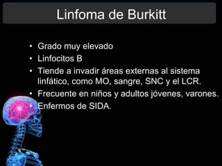 Linfoma de Burkitt
• Grado muy elevado
• Linfocitos B
• Tiende a invadir áreas externas al sistema
linfático, como MO, sangre, SNC y el LCR.
• Frecuente en niños y adultos jóvenes, varones.
• Enfermos de SIDA.
 