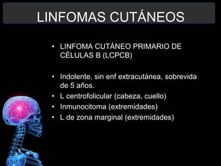 LINFOMAS CUTÁNEOS
• LINFOMA CUTÁNEO PRIMARIO DE
CÉLULAS B (LCPCB)
• Indolente, sin enf extracutánea, sobrevida
de 5 años.
• L centrofolicular (cabeza, cuello)
• Inmunocitoma (extremidades)
• L de zona marginal (extremidades)
 