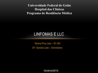 Universidade Federal de Goiás
Hospital das Clínicas
Programa de Residência Médica

LINFOMAS E LLC
Tatiana Pina Lobo – R1 CM
Drª. Daniela Leão – Orientadora

Goiânia/2012

 