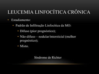 LEUCEMIA LINFOCÍTICA CRÔNICA
• Estadiamento:
• Padrão de Infiltração Linfocítica da MO:
• Difuso (pior prognóstico);
• Não-difuso – nodular/intersticial (melhor
prognóstico);
• Misto.

Síndrome de Richter

 