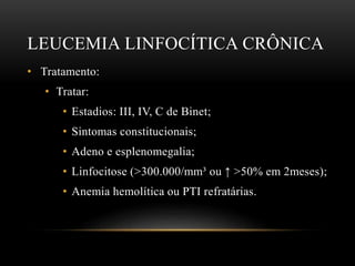 LEUCEMIA LINFOCÍTICA CRÔNICA
• Tratamento:
• Tratar:
• Estadios: III, IV, C de Binet;
• Sintomas constitucionais;
• Adeno e esplenomegalia;
• Linfocitose (>300.000/mm³ ou ↑ >50% em 2meses);
• Anemia hemolítica ou PTI refratárias.

 