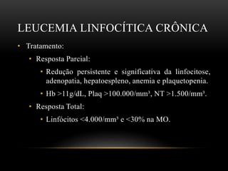 LEUCEMIA LINFOCÍTICA CRÔNICA
• Tratamento:
• Resposta Parcial:
• Redução persistente e significativa da linfocitose,
adenopatia, hepatoespleno, anemia e plaquetopenia.
• Hb >11g/dL, Plaq >100.000/mm³, NT >1.500/mm³.
• Resposta Total:
• Linfócitos <4.000/mm³ e <30% na MO.

 