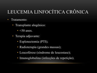 LEUCEMIA LINFOCÍTICA CRÔNICA
• Tratamento:
• Transplante alogênico:
• <50 anos.
• Terapia adjuvante:
• Esplenectomia (PTI);
• Radioterapia (grandes massas);
• Leucoférese (síndrome de leucostase);
• Imunoglobulina (infecções de repetição).

 
