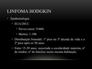 LINFOMA HODGKIN
• Epidemiologia:
• EUA/2012:
• Novos casos: 9.060;
• Mortes: 1.190.
• Distribuição bimodal: 1º pico na 3ª década de vida e o
2º pico após os 50 anos.
• Entre 15-39 anos: associada a escolaridade materna, nº
de irmãos, nº de famílias numa mesma habitação.

 