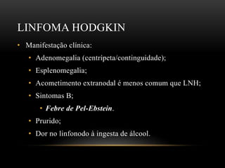 LINFOMA HODGKIN
• Manifestação clínica:
• Adenomegalia (centrípeta/continguidade);
• Esplenomegalia;
• Acometimento extranodal é menos comum que LNH;
• Sintomas B;
• Febre de Pel-Ebstein.
• Prurido;
• Dor no linfonodo à ingesta de álcool.

 