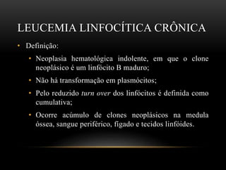 LEUCEMIA LINFOCÍTICA CRÔNICA
• Definição:
• Neoplasia hematológica indolente, em que o clone
neoplásico é um linfócito B maduro;
• Não há transformação em plasmócitos;
• Pelo reduzido turn over dos linfócitos é definida como
cumulativa;
• Ocorre acúmulo de clones neoplásicos na medula
óssea, sangue periférico, fígado e tecidos linfóides.

 