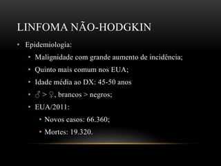 LINFOMA NÃO-HODGKIN
• Epidemiologia:
• Malignidade com grande aumento de incidência;
• Quinto mais comum nos EUA;
• Idade média ao DX: 45-50 anos
• ♂ > ♀, brancos > negros;
• EUA/2011:
• Novos casos: 66.360;
• Mortes: 19.320.

 