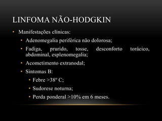 LINFOMA NÃO-HODGKIN
• Manifestações clínicas:
• Adenomegalia periférica não dolorosa;
• Fadiga, prurido, tosse,
abdominal, esplenomegalia;

desconforto

• Acometimento extranodal;
• Sintomas B:
• Febre >38º C;

• Sudorese noturna;
• Perda ponderal >10% em 6 meses.

torácico,

 