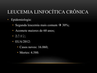 LEUCEMIA LINFOCÍTICA CRÔNICA
• Epidemiologia:
• Segunda leucemia mais comum  30%;
• Acomete maiores de 60 anos;
• 2♂:1♀;
• EUA/2012:
• Casos novos: 16.060;
• Mortes: 4.580.

 