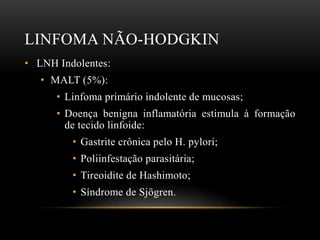 LINFOMA NÃO-HODGKIN
• LNH Indolentes:
• MALT (5%):
• Linfoma primário indolente de mucosas;
• Doença benigna inflamatória estimula à formação
de tecido linfoide:
• Gastrite crônica pelo H. pylori;
• Poliinfestação parasitária;

• Tireoidite de Hashimoto;
• Síndrome de Sjögren.

 